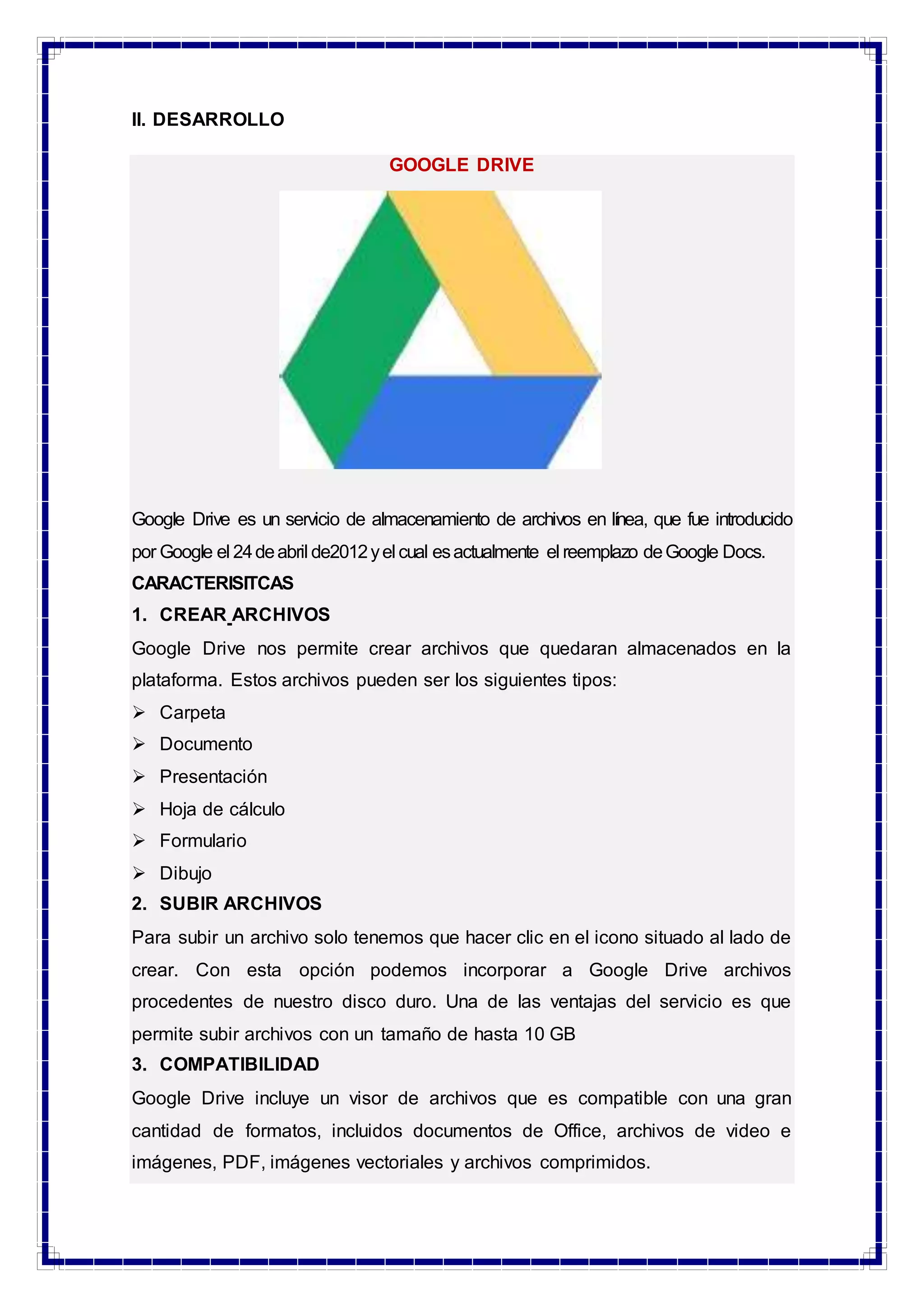 II. DESARROLLO
GOOGLE DRIVE
Google Drive es un servicio de almacenamiento de archivos en línea, que fue introducido
por Google el 24deabril de2012yel cual esactualmente el reemplazo deGoogle Docs.
CARACTERISITCAS
1. CREAR ARCHIVOS
Google Drive nos permite crear archivos que quedaran almacenados en la
plataforma. Estos archivos pueden ser los siguientes tipos:
 Carpeta
 Documento
 Presentación
 Hoja de cálculo
 Formulario
 Dibujo
2. SUBIR ARCHIVOS
Para subir un archivo solo tenemos que hacer clic en el icono situado al lado de
crear. Con esta opción podemos incorporar a Google Drive archivos
procedentes de nuestro disco duro. Una de las ventajas del servicio es que
permite subir archivos con un tamaño de hasta 10 GB
3. COMPATIBILIDAD
Google Drive incluye un visor de archivos que es compatible con una gran
cantidad de formatos, incluidos documentos de Office, archivos de video e
imágenes, PDF, imágenes vectoriales y archivos comprimidos.
 