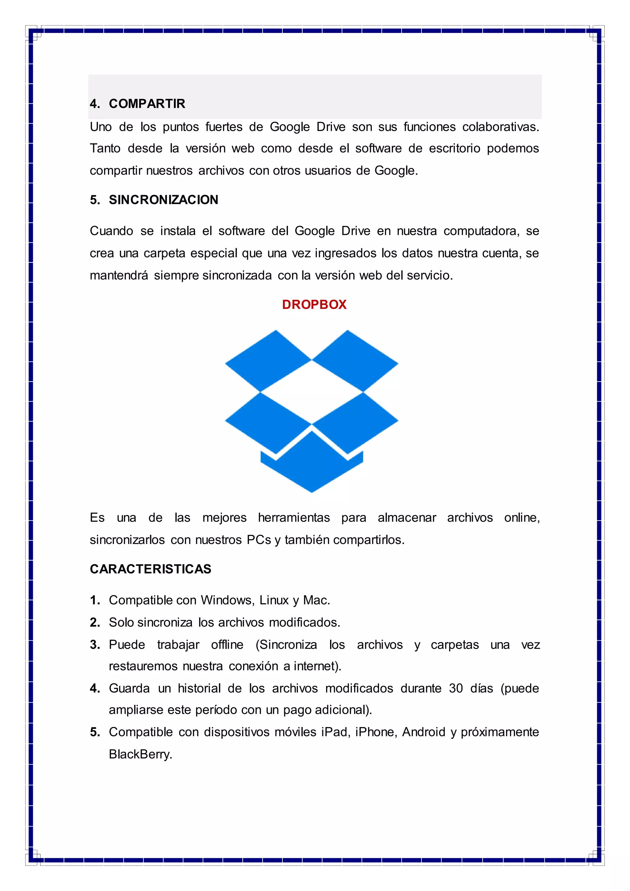 4. COMPARTIR
Uno de los puntos fuertes de Google Drive son sus funciones colaborativas.
Tanto desde la versión web como desde el software de escritorio podemos
compartir nuestros archivos con otros usuarios de Google.
5. SINCRONIZACION
Cuando se instala el software del Google Drive en nuestra computadora, se
crea una carpeta especial que una vez ingresados los datos nuestra cuenta, se
mantendrá siempre sincronizada con la versión web del servicio.
DROPBOX
Es una de las mejores herramientas para almacenar archivos online,
sincronizarlos con nuestros PCs y también compartirlos.
CARACTERISTICAS
1. Compatible con Windows, Linux y Mac.
2. Solo sincroniza los archivos modificados.
3. Puede trabajar offline (Sincroniza los archivos y carpetas una vez
restauremos nuestra conexión a internet).
4. Guarda un historial de los archivos modificados durante 30 días (puede
ampliarse este período con un pago adicional).
5. Compatible con dispositivos móviles iPad, iPhone, Android y próximamente
BlackBerry.
 
