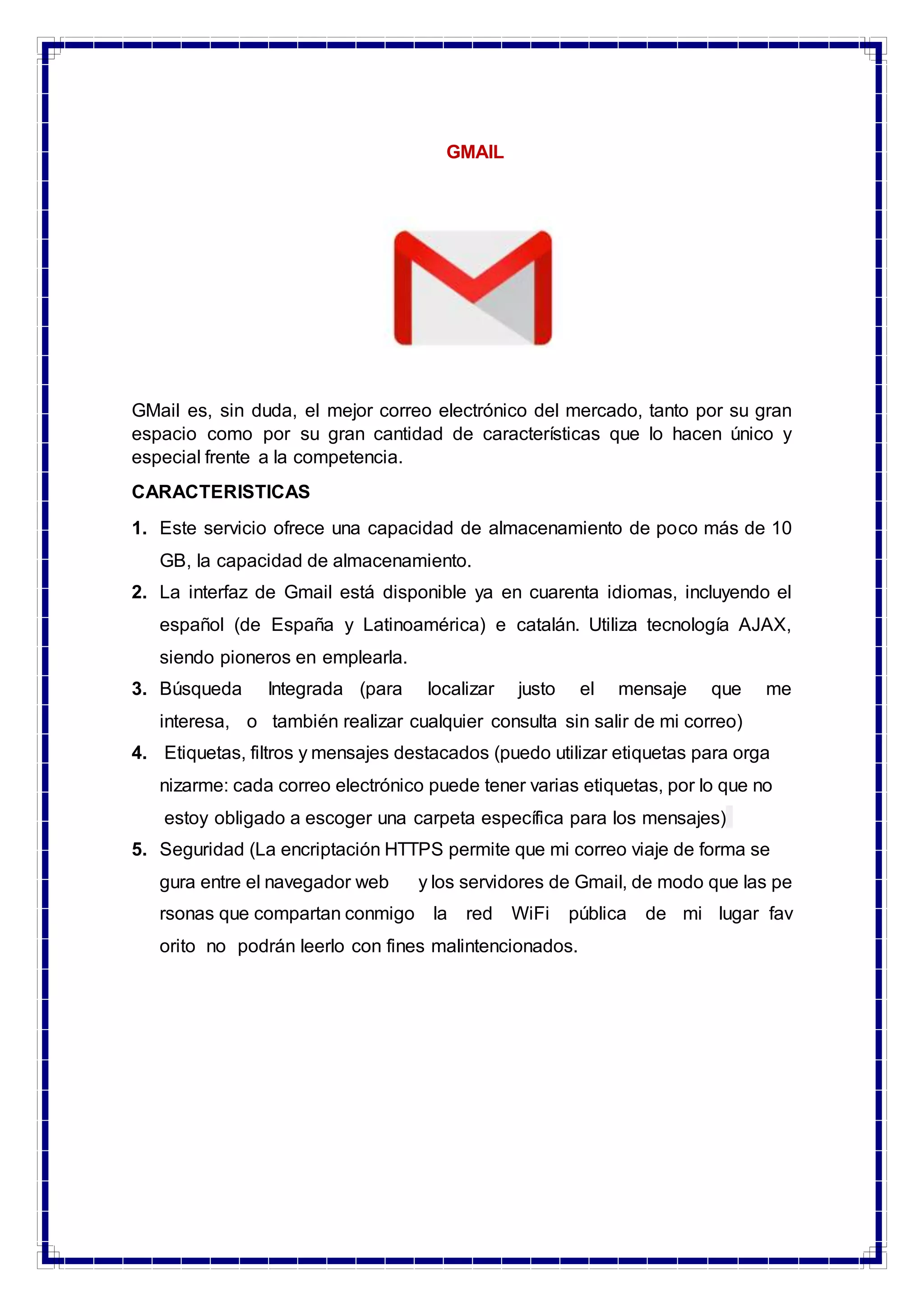 GMAIL
GMail es, sin duda, el mejor correo electrónico del mercado, tanto por su gran
espacio como por su gran cantidad de características que lo hacen único y
especial frente a la competencia.
CARACTERISTICAS
1. Este servicio ofrece una capacidad de almacenamiento de poco más de 10
GB, la capacidad de almacenamiento.
2. La interfaz de Gmail está disponible ya en cuarenta idiomas, incluyendo el
español (de España y Latinoamérica) e catalán. Utiliza tecnología AJAX,
siendo pioneros en emplearla.
3. Búsqueda Integrada (para localizar justo el mensaje que me
interesa, o también realizar cualquier consulta sin salir de mi correo)
4. Etiquetas, filtros y mensajes destacados (puedo utilizar etiquetas para orga
nizarme: cada correo electrónico puede tener varias etiquetas, por lo que no
estoy obligado a escoger una carpeta específica para los mensajes)
5. Seguridad (La encriptación HTTPS permite que mi correo viaje de forma se
gura entre el navegador web y los servidores de Gmail, de modo que las pe
rsonas que compartan conmigo la red WiFi pública de mi lugar fav
orito no podrán leerlo con fines malintencionados.
 
