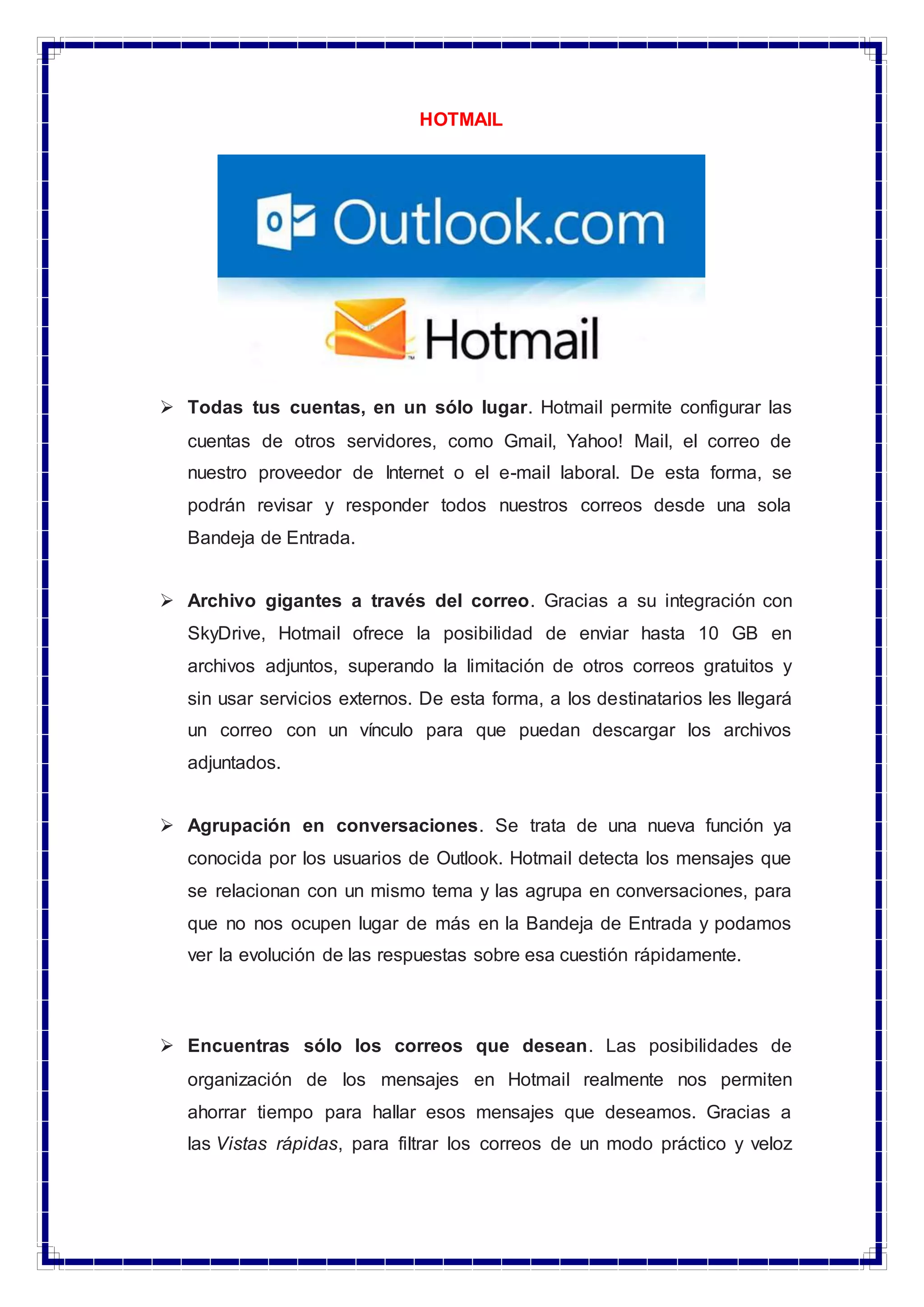 HOTMAIL
 Todas tus cuentas, en un sólo lugar. Hotmail permite configurar las
cuentas de otros servidores, como Gmail, Yahoo! Mail, el correo de
nuestro proveedor de Internet o el e-mail laboral. De esta forma, se
podrán revisar y responder todos nuestros correos desde una sola
Bandeja de Entrada.
 Archivo gigantes a través del correo. Gracias a su integración con
SkyDrive, Hotmail ofrece la posibilidad de enviar hasta 10 GB en
archivos adjuntos, superando la limitación de otros correos gratuitos y
sin usar servicios externos. De esta forma, a los destinatarios les llegará
un correo con un vínculo para que puedan descargar los archivos
adjuntados.
 Agrupación en conversaciones. Se trata de una nueva función ya
conocida por los usuarios de Outlook. Hotmail detecta los mensajes que
se relacionan con un mismo tema y las agrupa en conversaciones, para
que no nos ocupen lugar de más en la Bandeja de Entrada y podamos
ver la evolución de las respuestas sobre esa cuestión rápidamente.
 Encuentras sólo los correos que desean. Las posibilidades de
organización de los mensajes en Hotmail realmente nos permiten
ahorrar tiempo para hallar esos mensajes que deseamos. Gracias a
las Vistas rápidas, para filtrar los correos de un modo práctico y veloz
 