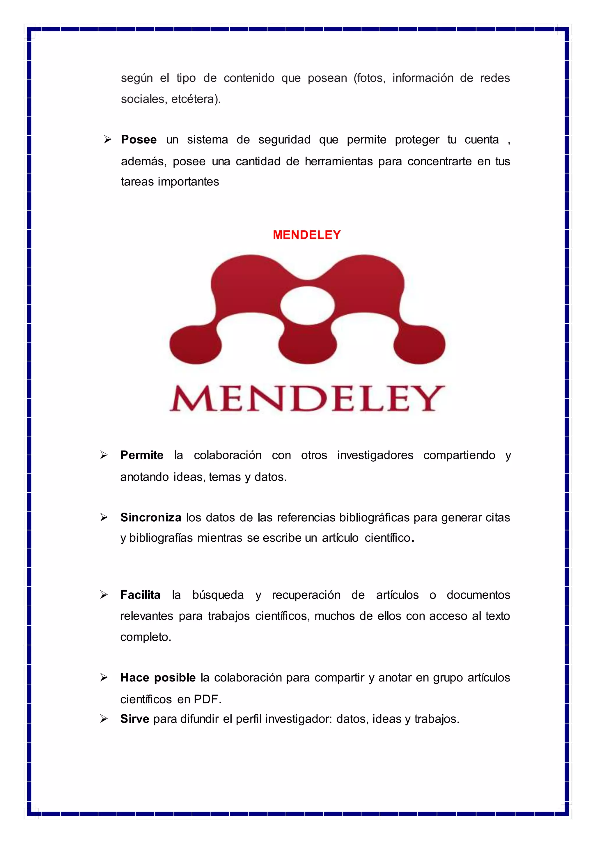 según el tipo de contenido que posean (fotos, información de redes
sociales, etcétera).
 Posee un sistema de seguridad que permite proteger tu cuenta ,
además, posee una cantidad de herramientas para concentrarte en tus
tareas importantes
MENDELEY
 Permite la colaboración con otros investigadores compartiendo y
anotando ideas, temas y datos.
 Sincroniza los datos de las referencias bibliográficas para generar citas
y bibliografías mientras se escribe un artículo científico.
 Facilita la búsqueda y recuperación de artículos o documentos
relevantes para trabajos científicos, muchos de ellos con acceso al texto
completo.
 Hace posible la colaboración para compartir y anotar en grupo artículos
científicos en PDF.
 Sirve para difundir el perfil investigador: datos, ideas y trabajos.
 