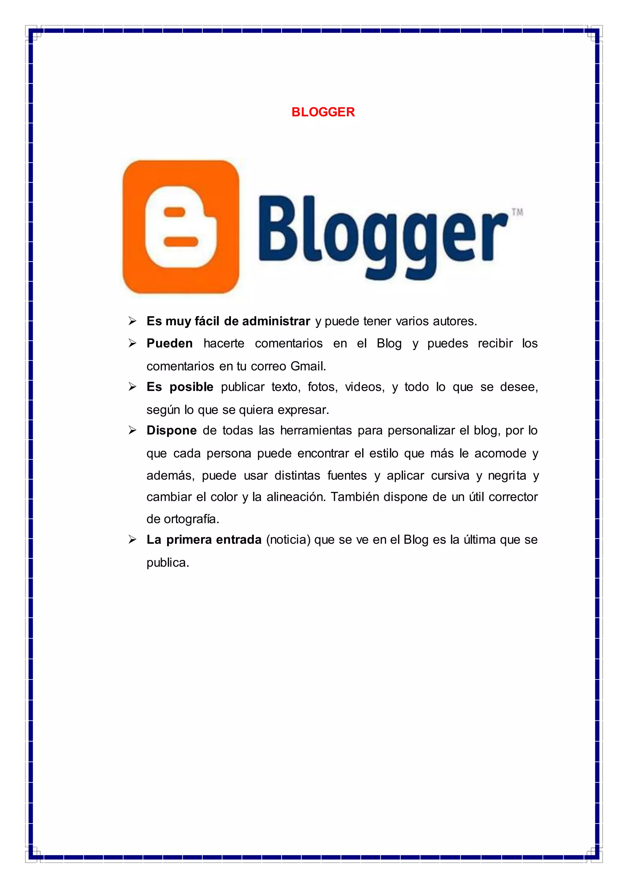 BLOGGER
 Es muy fácil de administrar y puede tener varios autores.
 Pueden hacerte comentarios en el Blog y puedes recibir los
comentarios en tu correo Gmail.
 Es posible publicar texto, fotos, videos, y todo lo que se desee,
según lo que se quiera expresar.
 Dispone de todas las herramientas para personalizar el blog, por lo
que cada persona puede encontrar el estilo que más le acomode y
además, puede usar distintas fuentes y aplicar cursiva y negrita y
cambiar el color y la alineación. También dispone de un útil corrector
de ortografía.
 La primera entrada (noticia) que se ve en el Blog es la última que se
publica.
 