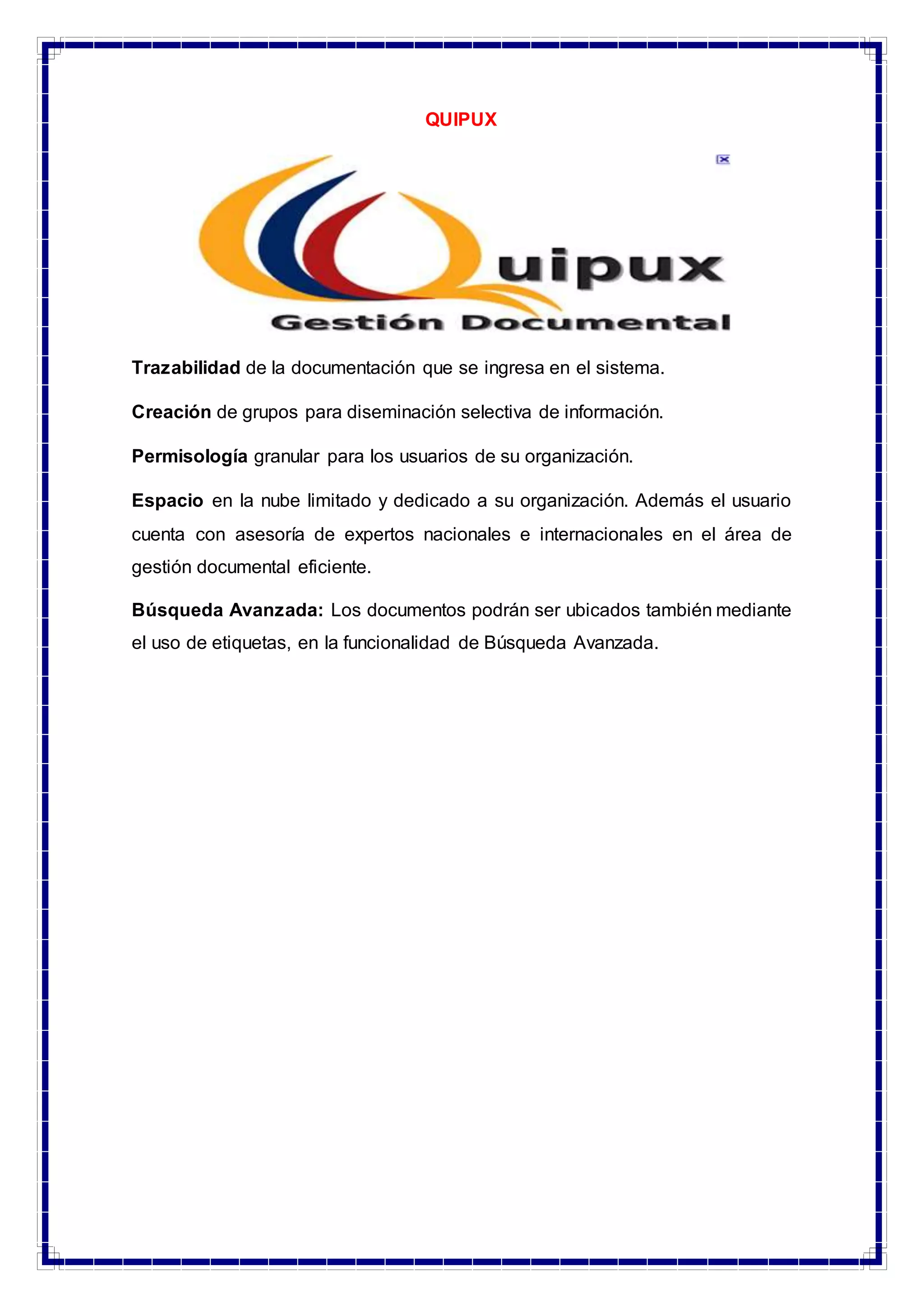 QUIPUX
Trazabilidad de la documentación que se ingresa en el sistema.
Creación de grupos para diseminación selectiva de información.
Permisología granular para los usuarios de su organización.
Espacio en la nube limitado y dedicado a su organización. Además el usuario
cuenta con asesoría de expertos nacionales e internacionales en el área de
gestión documental eficiente.
Búsqueda Avanzada: Los documentos podrán ser ubicados también mediante
el uso de etiquetas, en la funcionalidad de Búsqueda Avanzada.
 