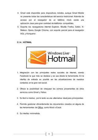 9
4. Gmail está disponible para dispositivos móviles, aunque Gmail Mobile
no presenta todas las características del servicio tradicional. Además de
acceso por el navegador de un teléfono móvil, existe una
aplicación Java para gran cantidad de teléfonos compatibles.
5. Soporta los navegadores Internet Explorer, Mozilla Firefox, Safari, K-
Meleon, Opera, Google Chrome, con soporte parcial para el navegador
AOL y Konqueror.
3.1.4. HOTMAIL
1. Integración con las principales redes sociales de Internet, siendo
Facebook la que más se destaca y se usa desde la herramienta. En la
interfaz de entrada es posible ver las actualizaciones de nuestros
contactos en la gran red social.
2. Ofrece la posibilidad de chequear los correos provenientes de otros
servicios como Gmail y Yahoo.
3. Es fácil e intuitivo, por lo tanto es una alternativa ideal para principiantes.
4. Permite gestionar eficientemente los documentos creados en alguna de
las herramientas de Office, como Word o Excel.
5. Su interfaz minimalista.
 