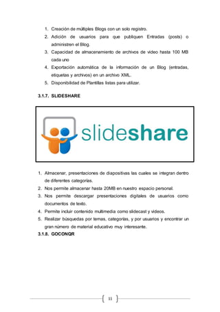 11
1. Creación de múltiples Blogs con un solo registro.
2. Adición de usuarios para que publiquen Entradas (posts) o
administren el Blog.
3. Capacidad de almacenamiento de archivos de video hasta 100 MB
cada uno
4. Exportación automática de la información de un Blog (entradas,
etiquetas y archivos) en un archivo XML.
5. Disponibilidad de Plantillas listas para utilizar.
3.1.7. SLIDESHARE
1. Almacenar, presentaciones de diapositivas las cuales se integran dentro
de diferentes categorías.
2. Nos permite almacenar hasta 20MB en nuestro espacio personal.
3. Nos permite descargar presentaciones digitales de usuarios como
documentos de texto.
4. Permite incluir contenido multimedia como slidecast y videos.
5. Realizar búsquedas por temas, categorías, y por usuarios y encontrar un
gran número de material educativo muy interesante.
3.1.8. GOCONQR
 