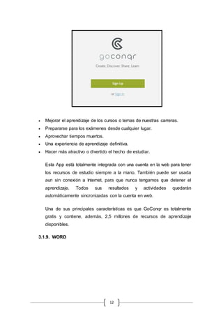 12
 Mejorar el aprendizaje de los cursos o temas de nuestras carreras.
 Prepararse para los exámenes desde cualquier lugar.
 Aprovechar tiempos muertos.
 Una experiencia de aprendizaje definitiva.
 Hacer más atractivo o divertido el hecho de estudiar.
Esta App está totalmente integrada con una cuenta en la web para tener
los recursos de estudio siempre a la mano. También puede ser usada
aun sin conexión a Internet, para que nunca tengamos que detener el
aprendizaje. Todos sus resultados y actividades quedarán
automáticamente sincronizadas con la cuenta en web.
Una de sus principales características es que GoConqr es totalmente
gratis y contiene, además, 2,5 millones de recursos de aprendizaje
disponibles.
3.1.9. WORD
 