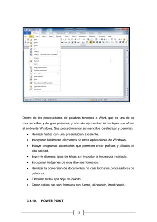 13
Dentro de los procesadores de palabras tenemos a Word, que es uno de los
más sencillos y de gran potencia, y además aprovechar las ventajas que ofrece
el ambiente Windows. Sus procedimientos son sencillos de efectuar y permiten:
 Realizar textos con una presentación excelente.
 Incorporar fácilmente elementos de otras aplicaciones de Windows.
 Incluye programas accesorios que permiten crear gráficos y dibujos de
alta calidad.
 Imprimir diversos tipos de letras, sin importar la impresora instalada.
 Incorporar imágenes de muy diversos formatos.
 Realizar la conversión de documentos de casi todos los procesadores de
palabras.
 Elaborar tablas tipo hoja de cálculo.
 Crear estilos que son formatos con fuente, alineación, interlineado.
3.1.10. POWER POINT
 