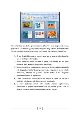 14
PowerPoint es uno de los programas más difundidos para las presentaciones,
por ser de uso sencillo y por poseer una gama muy extensa de herramientas
con las que se puede personalizar las diapositivas que hagamos, tales como:
1. El uso de plantillas; que se pueden hacer por el usuario, además de las
que ya están preestablecidas.
2. Poder introducir textos variando el color y el tamaño de las letras
conforme a las necesidades y gustos del usuario.
3. Se pueden insertar imágenes con las que se da una mejor presentación
a la diapositiva, facilitando comprender mejor a aquello de lo que trata la
diapositiva, además de poderse insertar textos a las imágenes
complementándose la exposición.
4. Posee herramientas de animación, con las que se puede dar efectos a
los textos e imágenes, dándole una mejor apariencia.
5. El audio podemos variarlo entre insertar música, explicaciones,
narraciones, o pláticas relacionadas que se pueden ajustar. Esto se
hace en forma intuitiva con herramientas de fácil manejo.
 