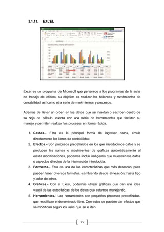 15
3.1.11. EXCEL
Excel es un programa de Microsoft que pertenece a los programas de la suite
de trabajo de oficina, su objetivo es realizar los balances y movimientos de
contabilidad así como otra serie de movimientos y procesos.
Además de llevar un orden en los datos que se insertan o escriben dentro de
su hoja de cálculo, cuenta con una serie de herramientas que facilitan su
manejo y permiten realizar los procesos en forma rápida.
1. Celdas.- Esta es la principal forma de ingresar datos, emula
directamente los libros de contabilidad.
2. Efectos.- Son procesos predefinidos en los que introducimos datos y se
producen las sumas o movimientos de graficas automáticamente al
existir modificaciones, podemos incluir imágenes que muestren los datos
o aspectos directos de la información introducida.
3. Formatos.- Esta es una de las características que más destacan, pues
pueden tener diversos formatos, cambiando desde alineación, hasta tipo
y color de letras.
4. Gráficas.- Con el Excel, podemos utilizar gráficas que dan una idea
visual de las estadísticas de los datos que estamos manejando.
5. Herramientas.- Las herramientas son pequeños procesos predefinidos,
que modifican el denominado libro. Con estas se pueden dar efectos que
se modifican según los usos que se le den.
 