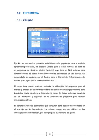 16
3.2. ENFERMERIA
3.2.1.EPI INFO
Epi Info es uno de los paquetes estadísticos más populares para el análisis
epidemiológico básico, de especial utilidad para la Salud Pública. Se trata de
un programa de dominio público (gratuito), que tiene un fácil sistema para
construir bases de datos y analizarlos con las estadísticas de uso básico. Es
desarrollado en conjunto por el Centro para el Control de Enfermedades de
Atlanta y la Organización Mundial de la Salud.
El curso tiene como objetivos estimular la utilización del programa para el
manejo y análisis de la información tanto en tareas de investigación como para
la práctica diaria, introducir al desarrollo de bases de datos, su lectura y análisis
de los resultados y capacitar en la utilización del programa para realizar
investigación clínica.
El beneficio para los estudiantes que concurren será adquirir las destrezas en
el manejo de la herramienta. La misma puede ser de utilidad en las
investigaciones que realicen, por ejemplo para su memoria de grado.
 