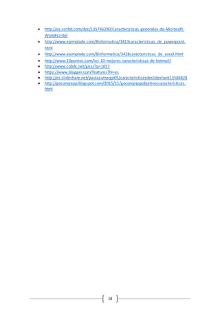 18
 http://es.scribd.com/doc/135746290/Caracteristicas-generales-de-Microsoft-
Word#scribd
 http://www.ejemplode.com/8informatica/3413caracteristicas_de_powerpoint.
html
 http://www.ejemplode.com/8informatica/3428caracteristicas_de_excel.html
 http://www.10puntos.com/las-10-mejores-caracteristicas-de-hotmail/
 http://www.cobdc.net/gics/?p=1057
 https://www.blogger.com/features?hl=es
 http://es.slideshare.net/paulacamargo05/caracteristicasdeslideshare13586828
 http://goconqrapp.blogspot.com/2015/11/goconqrappobjetivoscaracteristicas.
html
 