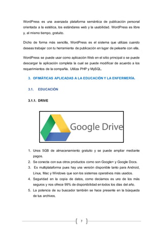 7
WordPress es una avanzada plataforma semántica de publicación personal
orientada a la estética, los estándares web y la usabilidad. WordPress es libre
y, al mismo tiempo, gratuito.
Dicho de forma más sencilla, WordPress es el sistema que utilizas cuando
deseas trabajar con tu herramienta de publicación en lugar de pelearte con ella.
WordPress se puede usar como aplicación Web en el sitio principal o se puede
descargar la aplicación completa la cual se puede modificar de acuerdo a los
requerimientos de la compañía. Utiliza PHP y MySQL.
3. OFIMÁTICAS APLICADAS A LA EDUCACIÓN Y LA ENFERMERÍA.
3.1. EDUCACIÓN
3.1.1. DRIVE
1. Unos 5GB de almacenamiento gratuito y se puede ampliar mediante
pagos.
2. Se conecta con sus otros productos como son Google+ y Google Docs.
3. Es multiplataforma pues hay una versión disponible tanto para Android,
Linux, Mac y Windows que son los sistemas operativos más usados.
4. Seguridad en la copia de datos, como decíamos es uno de los más
seguros y nos ofrece 99% de disponibilidad en todos los días del año.
5. La potencia de su buscador también se hace presente en la búsqueda
de tus archivos.
 