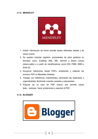 10
3.1.5. MENDELEY
1. Añadir información de forma sencilla desde diferentes fuentes y de
varios modos.
2. Se pueden importar registros procedentes de otros gestores en
formatos como EndNote XML, RIS, BibTeX y Zotero Library
(zotero.sqlite) o a partir de identificadores como DOI, PMID, ISBN o
ArXIv ID.
3. Incorporar referencias desde PDFs, arrastrando y soltando los
archivos PDF en Mendeley Desktop.
4. Trabajar con referencias ordenándolas, eliminando las duplicadas y
organizándolas fácilmente creando carpetas y subcarpetas.
5. Dispone de un visor de PDF propio, que permite copiar
texto, subrayar, hacer anotaciones y exportar el PDF.
3.1.6. BLOGGER
 