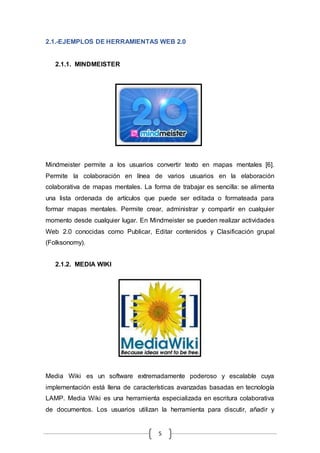 5
2.1.-EJEMPLOS DE HERRAMIENTAS WEB 2.0
2.1.1. MINDMEISTER
Mindmeister permite a los usuarios convertir texto en mapas mentales [6].
Permite la colaboración en línea de varios usuarios en la elaboración
colaborativa de mapas mentales. La forma de trabajar es sencilla: se alimenta
una lista ordenada de artículos que puede ser editada o formateada para
formar mapas mentales. Permite crear, administrar y compartir en cualquier
momento desde cualquier lugar. En Mindmeister se pueden realizar actividades
Web 2.0 conocidas como Publicar, Editar contenidos y Clasificación grupal
(Folksonomy).
2.1.2. MEDIA WIKI
Media Wiki es un software extremadamente poderoso y escalable cuya
implementación está llena de características avanzadas basadas en tecnología
LAMP. Media Wiki es una herramienta especializada en escritura colaborativa
de documentos. Los usuarios utilizan la herramienta para discutir, añadir y
 