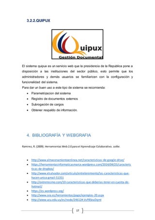 17
3.2.2.QUIPUX
El sistema quipux es un servicio web que la presidencia de la Republica pone a
disposición a las instituciones del sector público, esto permite que los
administradores y demás usuarios se familiaricen con la configuración y
funcionalidad del sistema.
Para dar un buen uso a este tipo de sistema se recomienda:
 Parametrizacion del sistema
 Registro de documentos externos
 Subrogación de cargos
 Obtener respaldo de información.
4. BIBLIOGRAFÍA Y WEBGRAFIA
Ramirez, R. (2009). Herramientas Web 2.0 para el Aprendizaje Colaborativo. solite.
 http://www.almacenamientoenlinea.net/caracteristicas-de-google-drive/
 https://herramientasinformaticasmarce.wordpress.com/2014/04/25/caracteris
ticas-de-dropbox/
 http://www.elsalvador.com/articulo/entretenimiento/las-caracteristicas-que-
hacen-unico-gmail-51351
 http://extremisimo.com/10-caracteristicas-que-deberias-tener-en-cuenta-de-
hotmail/
 https://es.wordpress.org/
 http://www.cea.es/herramientas/page/ejemplos-20.aspx
 http://www.ucu.edu.uy/es/node/24612#.VsP8SeaDqmI
 