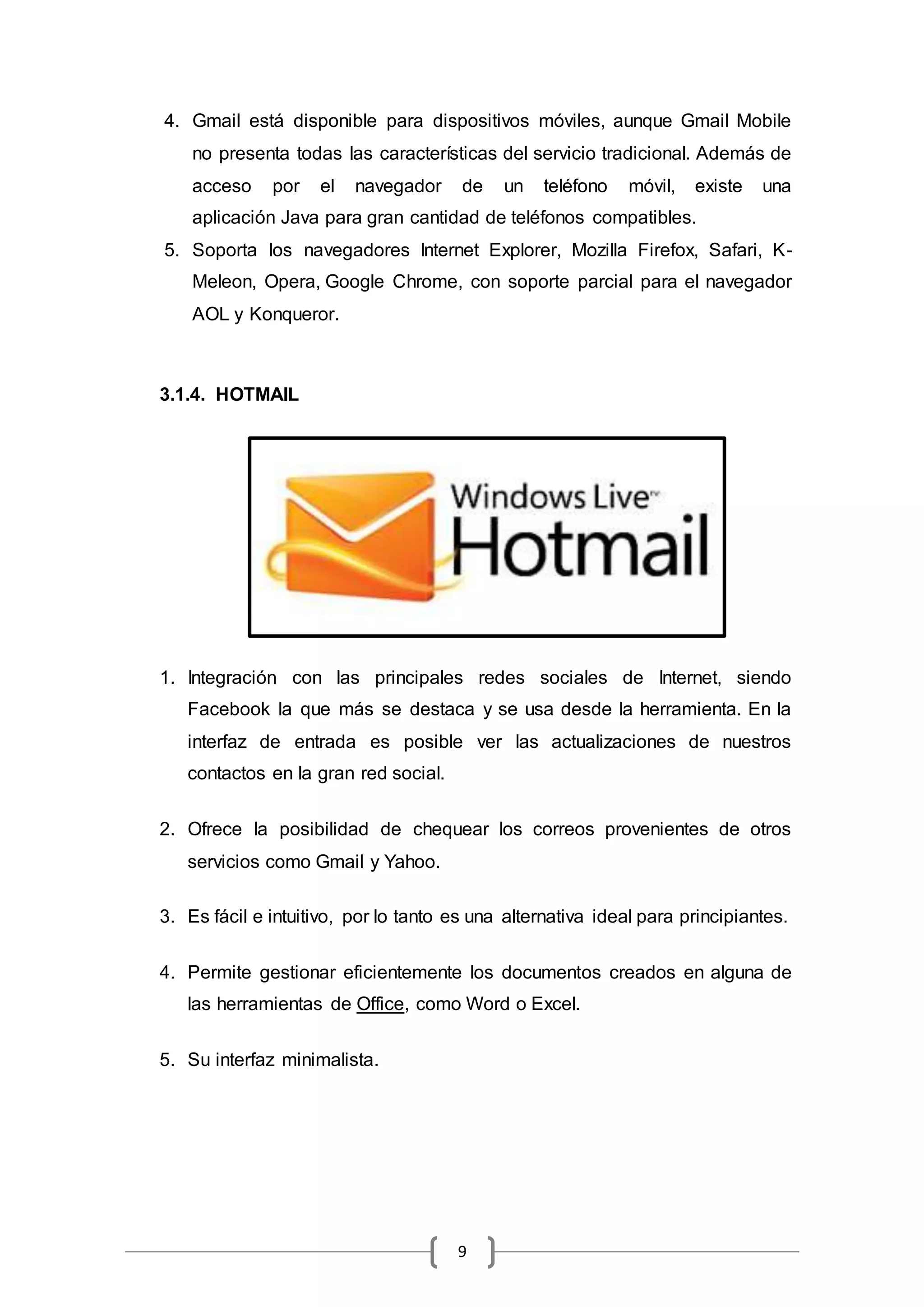 9
4. Gmail está disponible para dispositivos móviles, aunque Gmail Mobile
no presenta todas las características del servicio tradicional. Además de
acceso por el navegador de un teléfono móvil, existe una
aplicación Java para gran cantidad de teléfonos compatibles.
5. Soporta los navegadores Internet Explorer, Mozilla Firefox, Safari, K-
Meleon, Opera, Google Chrome, con soporte parcial para el navegador
AOL y Konqueror.
3.1.4. HOTMAIL
1. Integración con las principales redes sociales de Internet, siendo
Facebook la que más se destaca y se usa desde la herramienta. En la
interfaz de entrada es posible ver las actualizaciones de nuestros
contactos en la gran red social.
2. Ofrece la posibilidad de chequear los correos provenientes de otros
servicios como Gmail y Yahoo.
3. Es fácil e intuitivo, por lo tanto es una alternativa ideal para principiantes.
4. Permite gestionar eficientemente los documentos creados en alguna de
las herramientas de Office, como Word o Excel.
5. Su interfaz minimalista.
 
