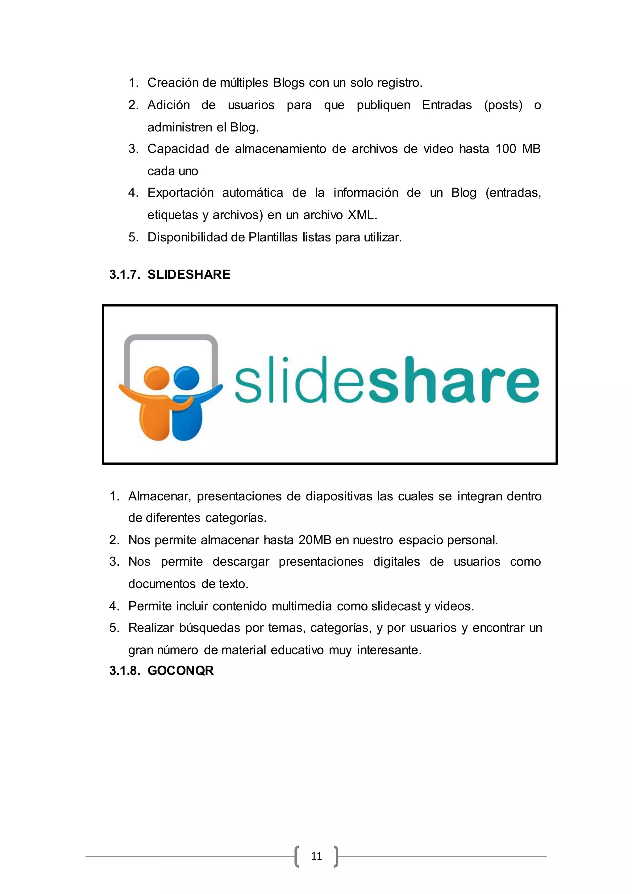 11
1. Creación de múltiples Blogs con un solo registro.
2. Adición de usuarios para que publiquen Entradas (posts) o
administren el Blog.
3. Capacidad de almacenamiento de archivos de video hasta 100 MB
cada uno
4. Exportación automática de la información de un Blog (entradas,
etiquetas y archivos) en un archivo XML.
5. Disponibilidad de Plantillas listas para utilizar.
3.1.7. SLIDESHARE
1. Almacenar, presentaciones de diapositivas las cuales se integran dentro
de diferentes categorías.
2. Nos permite almacenar hasta 20MB en nuestro espacio personal.
3. Nos permite descargar presentaciones digitales de usuarios como
documentos de texto.
4. Permite incluir contenido multimedia como slidecast y videos.
5. Realizar búsquedas por temas, categorías, y por usuarios y encontrar un
gran número de material educativo muy interesante.
3.1.8. GOCONQR
 
