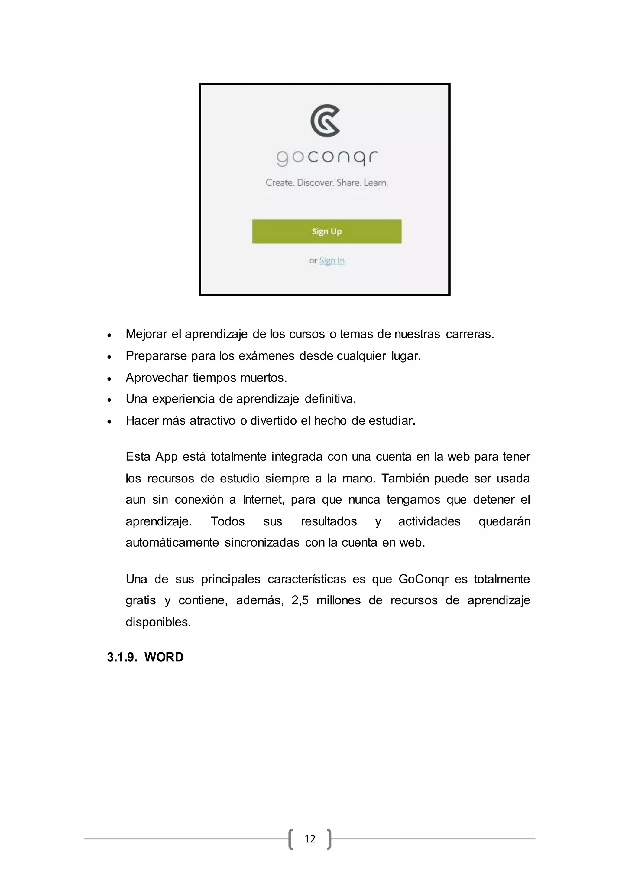 12
 Mejorar el aprendizaje de los cursos o temas de nuestras carreras.
 Prepararse para los exámenes desde cualquier lugar.
 Aprovechar tiempos muertos.
 Una experiencia de aprendizaje definitiva.
 Hacer más atractivo o divertido el hecho de estudiar.
Esta App está totalmente integrada con una cuenta en la web para tener
los recursos de estudio siempre a la mano. También puede ser usada
aun sin conexión a Internet, para que nunca tengamos que detener el
aprendizaje. Todos sus resultados y actividades quedarán
automáticamente sincronizadas con la cuenta en web.
Una de sus principales características es que GoConqr es totalmente
gratis y contiene, además, 2,5 millones de recursos de aprendizaje
disponibles.
3.1.9. WORD
 