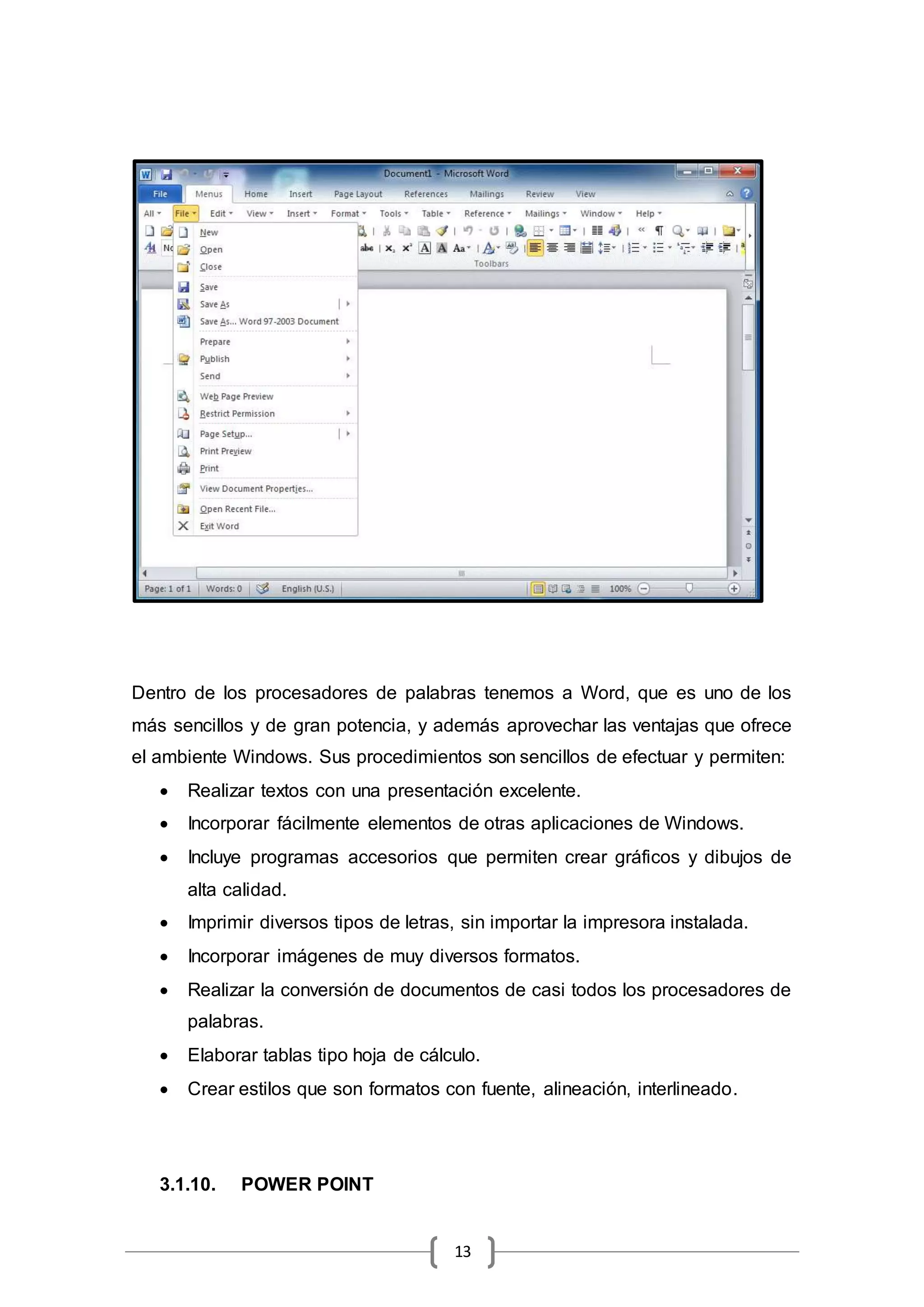 13
Dentro de los procesadores de palabras tenemos a Word, que es uno de los
más sencillos y de gran potencia, y además aprovechar las ventajas que ofrece
el ambiente Windows. Sus procedimientos son sencillos de efectuar y permiten:
 Realizar textos con una presentación excelente.
 Incorporar fácilmente elementos de otras aplicaciones de Windows.
 Incluye programas accesorios que permiten crear gráficos y dibujos de
alta calidad.
 Imprimir diversos tipos de letras, sin importar la impresora instalada.
 Incorporar imágenes de muy diversos formatos.
 Realizar la conversión de documentos de casi todos los procesadores de
palabras.
 Elaborar tablas tipo hoja de cálculo.
 Crear estilos que son formatos con fuente, alineación, interlineado.
3.1.10. POWER POINT
 