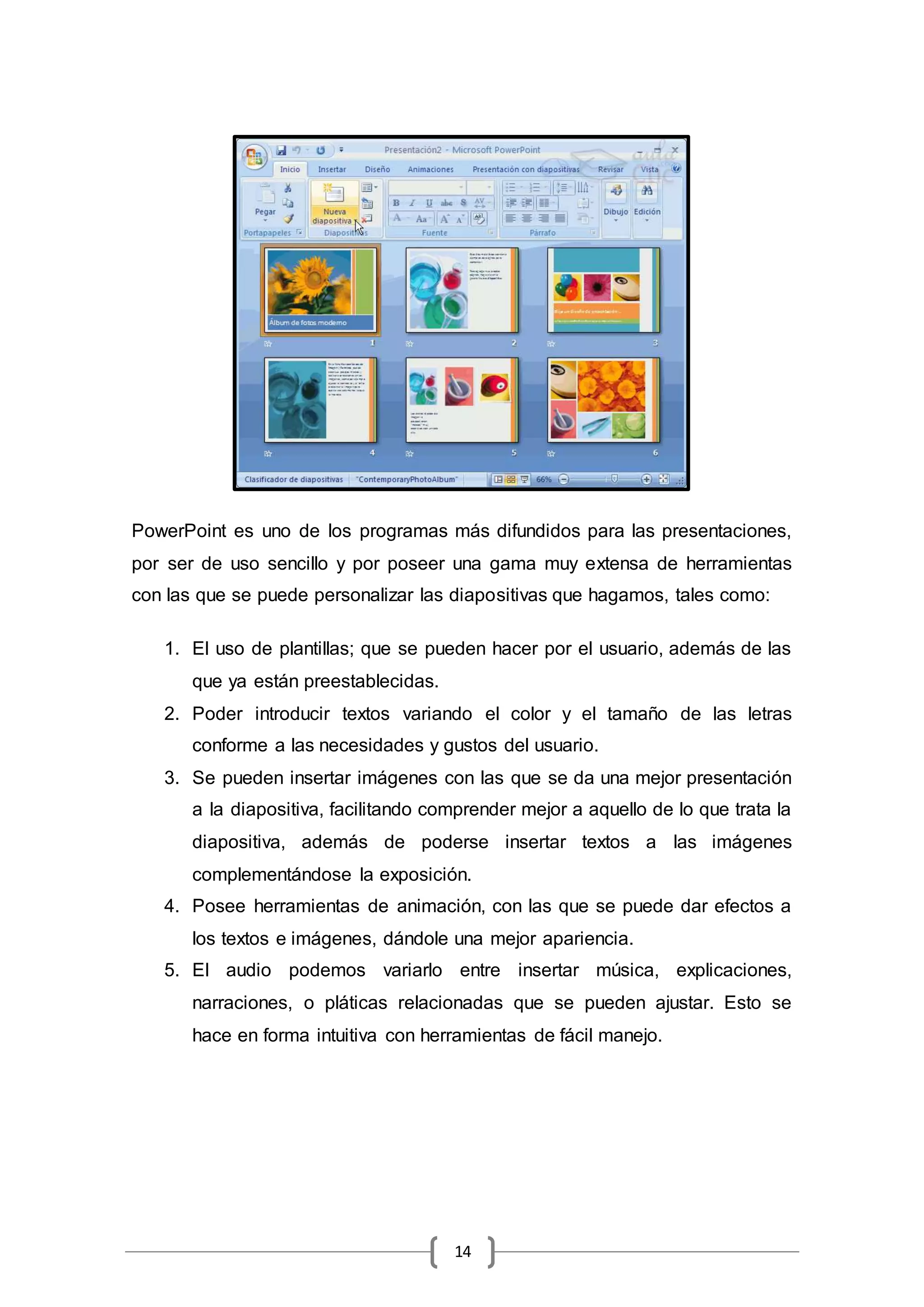 14
PowerPoint es uno de los programas más difundidos para las presentaciones,
por ser de uso sencillo y por poseer una gama muy extensa de herramientas
con las que se puede personalizar las diapositivas que hagamos, tales como:
1. El uso de plantillas; que se pueden hacer por el usuario, además de las
que ya están preestablecidas.
2. Poder introducir textos variando el color y el tamaño de las letras
conforme a las necesidades y gustos del usuario.
3. Se pueden insertar imágenes con las que se da una mejor presentación
a la diapositiva, facilitando comprender mejor a aquello de lo que trata la
diapositiva, además de poderse insertar textos a las imágenes
complementándose la exposición.
4. Posee herramientas de animación, con las que se puede dar efectos a
los textos e imágenes, dándole una mejor apariencia.
5. El audio podemos variarlo entre insertar música, explicaciones,
narraciones, o pláticas relacionadas que se pueden ajustar. Esto se
hace en forma intuitiva con herramientas de fácil manejo.
 