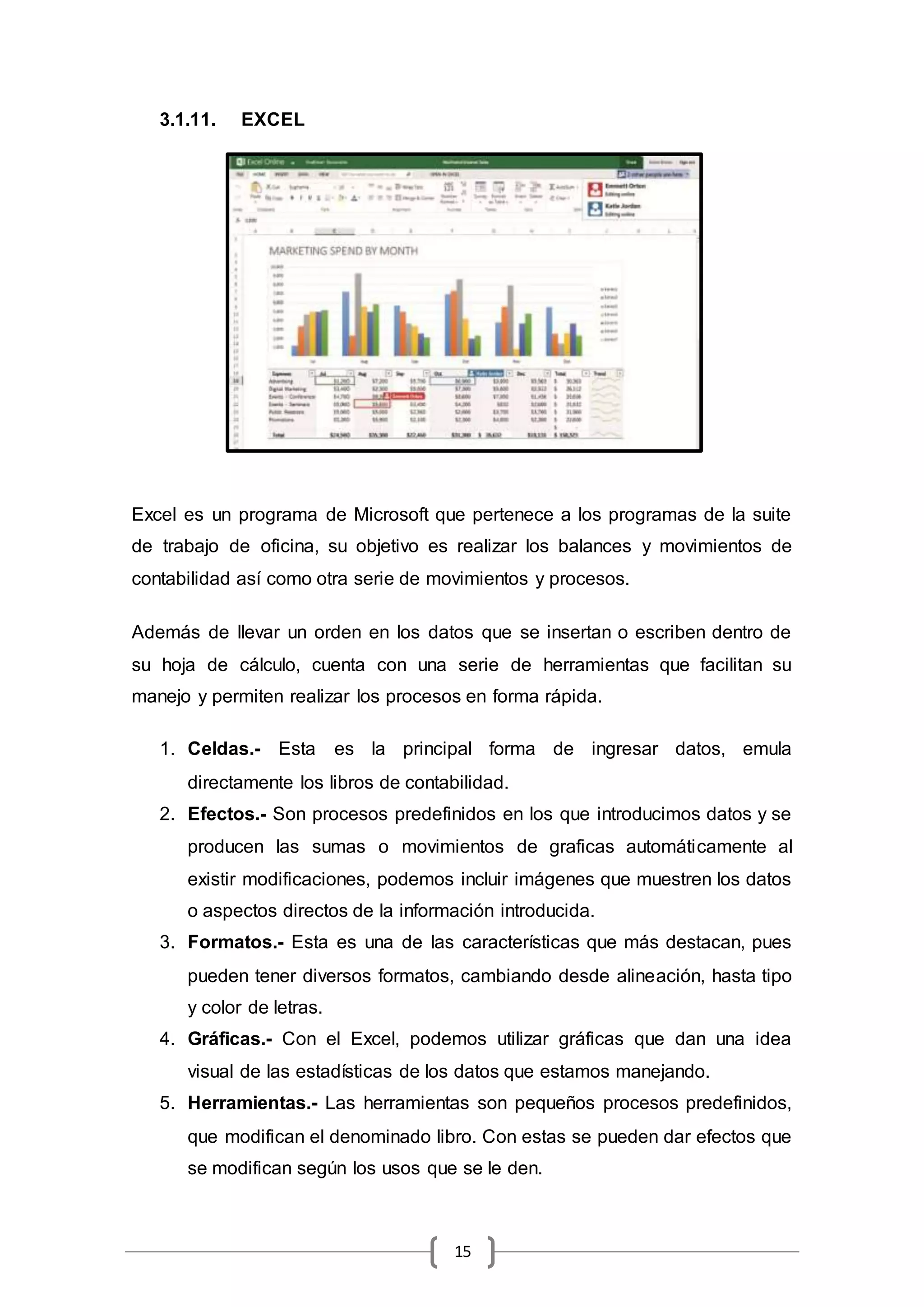 15
3.1.11. EXCEL
Excel es un programa de Microsoft que pertenece a los programas de la suite
de trabajo de oficina, su objetivo es realizar los balances y movimientos de
contabilidad así como otra serie de movimientos y procesos.
Además de llevar un orden en los datos que se insertan o escriben dentro de
su hoja de cálculo, cuenta con una serie de herramientas que facilitan su
manejo y permiten realizar los procesos en forma rápida.
1. Celdas.- Esta es la principal forma de ingresar datos, emula
directamente los libros de contabilidad.
2. Efectos.- Son procesos predefinidos en los que introducimos datos y se
producen las sumas o movimientos de graficas automáticamente al
existir modificaciones, podemos incluir imágenes que muestren los datos
o aspectos directos de la información introducida.
3. Formatos.- Esta es una de las características que más destacan, pues
pueden tener diversos formatos, cambiando desde alineación, hasta tipo
y color de letras.
4. Gráficas.- Con el Excel, podemos utilizar gráficas que dan una idea
visual de las estadísticas de los datos que estamos manejando.
5. Herramientas.- Las herramientas son pequeños procesos predefinidos,
que modifican el denominado libro. Con estas se pueden dar efectos que
se modifican según los usos que se le den.
 