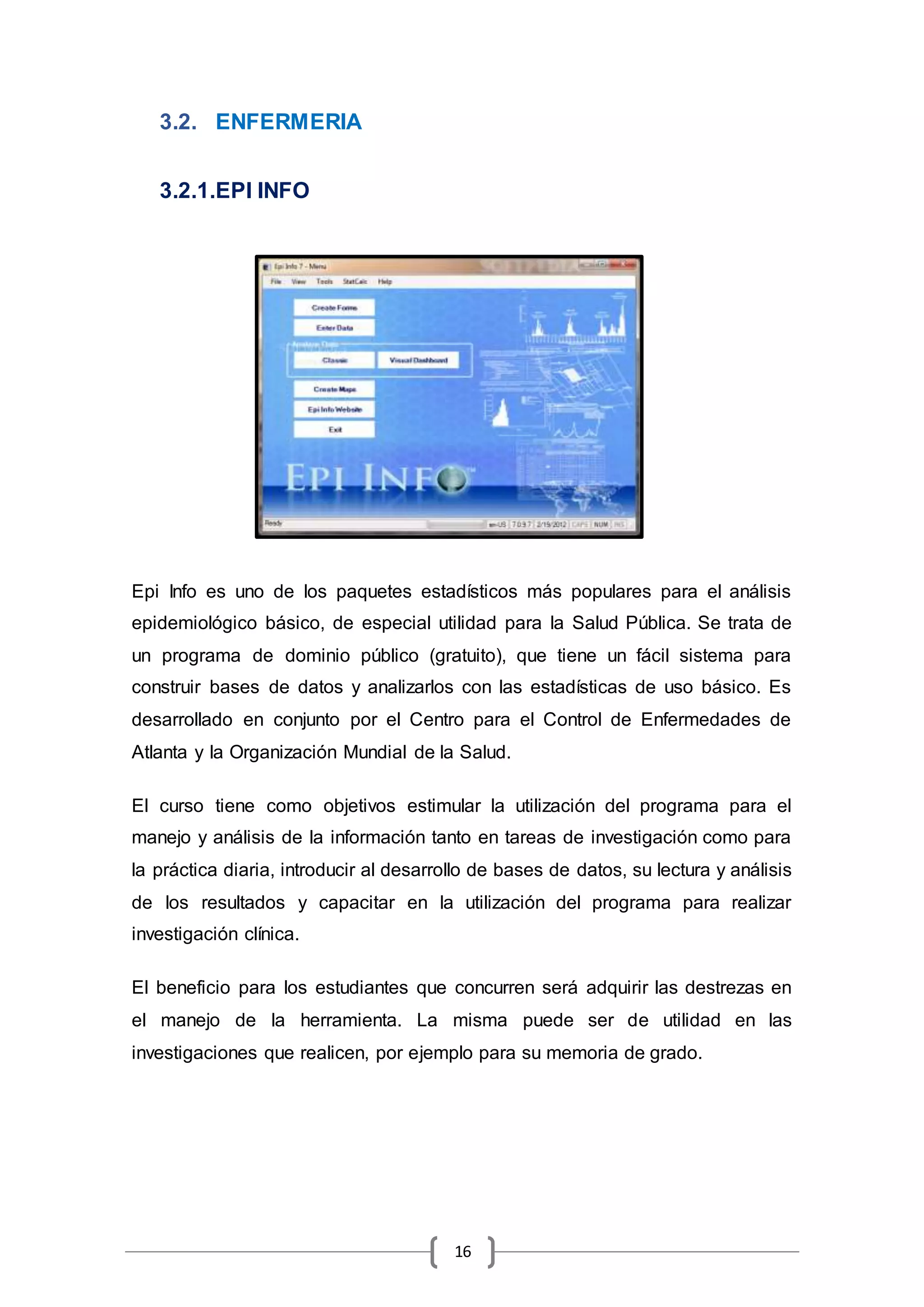 16
3.2. ENFERMERIA
3.2.1.EPI INFO
Epi Info es uno de los paquetes estadísticos más populares para el análisis
epidemiológico básico, de especial utilidad para la Salud Pública. Se trata de
un programa de dominio público (gratuito), que tiene un fácil sistema para
construir bases de datos y analizarlos con las estadísticas de uso básico. Es
desarrollado en conjunto por el Centro para el Control de Enfermedades de
Atlanta y la Organización Mundial de la Salud.
El curso tiene como objetivos estimular la utilización del programa para el
manejo y análisis de la información tanto en tareas de investigación como para
la práctica diaria, introducir al desarrollo de bases de datos, su lectura y análisis
de los resultados y capacitar en la utilización del programa para realizar
investigación clínica.
El beneficio para los estudiantes que concurren será adquirir las destrezas en
el manejo de la herramienta. La misma puede ser de utilidad en las
investigaciones que realicen, por ejemplo para su memoria de grado.
 