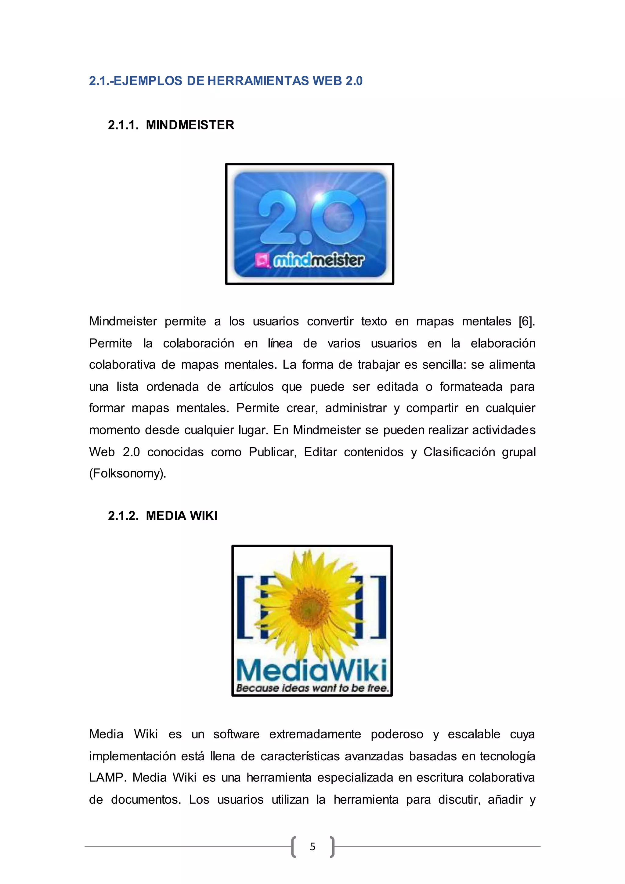 5
2.1.-EJEMPLOS DE HERRAMIENTAS WEB 2.0
2.1.1. MINDMEISTER
Mindmeister permite a los usuarios convertir texto en mapas mentales [6].
Permite la colaboración en línea de varios usuarios en la elaboración
colaborativa de mapas mentales. La forma de trabajar es sencilla: se alimenta
una lista ordenada de artículos que puede ser editada o formateada para
formar mapas mentales. Permite crear, administrar y compartir en cualquier
momento desde cualquier lugar. En Mindmeister se pueden realizar actividades
Web 2.0 conocidas como Publicar, Editar contenidos y Clasificación grupal
(Folksonomy).
2.1.2. MEDIA WIKI
Media Wiki es un software extremadamente poderoso y escalable cuya
implementación está llena de características avanzadas basadas en tecnología
LAMP. Media Wiki es una herramienta especializada en escritura colaborativa
de documentos. Los usuarios utilizan la herramienta para discutir, añadir y
 
