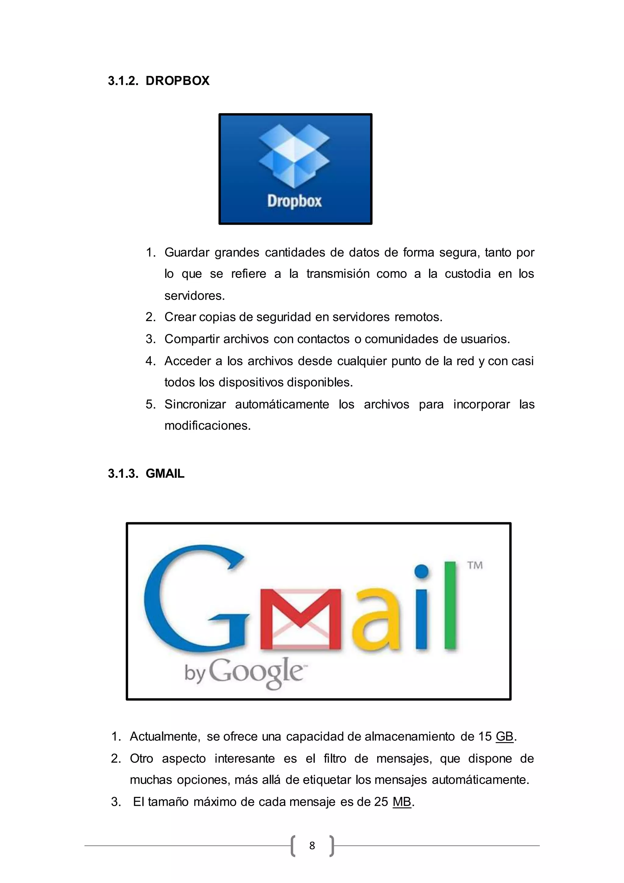 8
3.1.2. DROPBOX
1. Guardar grandes cantidades de datos de forma segura, tanto por
lo que se refiere a la transmisión como a la custodia en los
servidores.
2. Crear copias de seguridad en servidores remotos.
3. Compartir archivos con contactos o comunidades de usuarios.
4. Acceder a los archivos desde cualquier punto de la red y con casi
todos los dispositivos disponibles.
5. Sincronizar automáticamente los archivos para incorporar las
modificaciones.
3.1.3. GMAIL
1. Actualmente, se ofrece una capacidad de almacenamiento de 15 GB.
2. Otro aspecto interesante es el filtro de mensajes, que dispone de
muchas opciones, más allá de etiquetar los mensajes automáticamente.
3. El tamaño máximo de cada mensaje es de 25 MB.
 