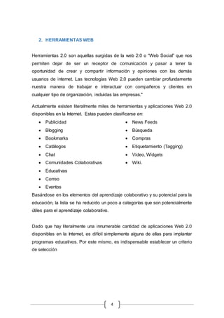 4
2. HERRAMIENTAS WEB
Herramientas 2.0 son aquellas surgidas de la web 2.0 o “Web Social” que nos
permiten dejar de ser un receptor de comunicación y pasar a tener la
oportunidad de crear y compartir información y opiniones con los demás
usuarios de internet. Las tecnologías Web 2.0 pueden cambiar profundamente
nuestra manera de trabajar e interactuar con compañeros y clientes en
cualquier tipo de organización, incluidas las empresas."
Actualmente existen literalmente miles de herramientas y aplicaciones Web 2.0
disponibles en la Internet. Estas pueden clasificarse en:
 Publicidad
 Blogging
 Bookmarks
 Catálogos
 Chat
 Comunidades Colaborativas
 Educativas
 Correo
 Eventos
 News Feeds
 Búsqueda
 Compras
 Etiquetamiento (Tagging)
 Video, Widgets
 Wiki.
Basándose en los elementos del aprendizaje colaborativo y su potencial para la
educación, la lista se ha reducido un poco a categorías que son potencialmente
útiles para el aprendizaje colaborativo.
Dado que hay literalmente una innumerable cantidad de aplicaciones Web 2.0
disponibles en la Internet, es difícil simplemente alguna de ellas para implantar
programas educativos. Por este mismo, es indispensable establecer un criterio
de selección
 
