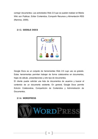 6
corregir documentos. Las actividades Web 2.0 que se pueden realizar en Media
Wiki son Publicar, Editar Contenidos, Compartir Recursos y Alimentación RSS
(Ramirez, 2009).
2.1.3. GOOGLE DOCS
Google Docs es un conjunto de herramientas Web 2.0 cuyo uso es gratuito.
Estas herramientas permiten trabajar de forma colaborativa en documentos,
hojas de cálculo, presentaciones y otro tipo de documentos.
El cliente puede solicitar una lista de documentos de usuarios y buscar el
contenido de un documento existente. En general, Google Docs permite
Edición Colaborativa, Compartición de Contenidos y Administración de
Documentos.
2.1.4. WORDPRESS
 