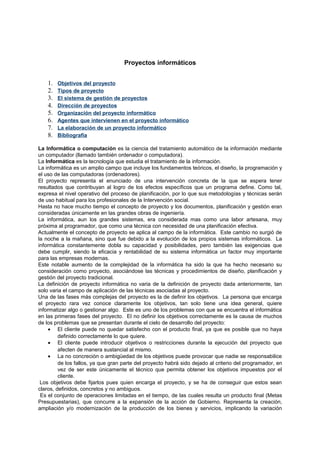 Proyectos informáticos


    1.   Objetivos del proyecto
    2.   Tipos de proyecto
    3.   El sistema de gestión de proyectos
    4.   Dirección de proyectos
    5.   Organización del proyecto informático
    6.   Agentes que intervienen en el proyecto informático
    7.   La elaboración de un proyecto informático
    8.   Bibliografía

La Informática o computación es la ciencia del tratamiento automático de la información mediante
un computador (llamado también ordenador o computadora).
La Informática es la tecnología que estudia el tratamiento de la información.
La informática es un amplio campo que incluye los fundamentos teóricos, el diseño, la programación y
el uso de las computadoras (ordenadores).
El proyecto representa el enunciado de una intervención concreta de la que se espera tener
resultados que contribuyan al logro de los efectos específicos que un programa define. Como tal,
expresa el nivel operativo del proceso de planificación, por lo que sus metodologías y técnicas serán
de uso habitual para los profesionales de la Intervención social.
Hasta no hace mucho tiempo el concepto de proyecto y los documentos, planificación y gestión eran
consideradas únicamente en las grandes obras de ingeniería.
La informática, aun los grandes sistemas, era considerada mas como una labor artesana, muy
próxima al programador, que como una técnica con necesidad de una planificación efectiva.
Actualmente el concepto de proyecto se aplica al campo de la informática. Este cambio no surgió de
la noche a la mañana, sino que fue debido a la evolución de los propios sistemas informáticos. La
informática constantemente dobla su capacidad y posibilidades, pero también las exigencias que
debe cumplir, siendo la eficacia y rentabilidad de su sistema informática un factor muy importante
para las empresas modernas.
Este notable aumento de la complejidad de la informática ha sido la que ha hecho necesario su
consideración como proyecto, asociándose las técnicas y procedimientos de diseño, planificación y
gestión del proyecto tradicional.
La definición de proyecto informática no varia de la definición de proyecto dada anteriormente, tan
solo varia el campo de aplicación de las técnicas asociadas al proyecto.
Una de las fases más complejas del proyecto es la de definir los objetivos. La persona que encarga
el proyecto rara vez conoce claramente los objetivos, tan solo tiene una idea general, quiere
informatizar algo o gestionar algo. Este es uno de los problemas con que se encuentra el informática
en las primeras fases del proyecto. El no definir los objetivos correctamente es la causa de muchos
de los problemas que se presentan durante el cielo de desarrollo del proyecto:
     • El cliente puede no quedar satisfecho con el producto final, ya que es posible que no haya
         definido correctamente lo que quiere.
     • El cliente puede introducir objetivos o restricciones durante la ejecución del proyecto que
         afecten de manera sustancial al mismo.
     • La no concreción o ambigüedad de los objetivos puede provocar que nadie se responsabilice
         de los fallos, ya que gran parte del proyecto habrá sido dejado al criterio del programador, en
         vez de ser este únicamente el técnico que permita obtener los objetivos impuestos por el
         cliente.
 Los objetivos debe fijarlos pues quien encarga el proyecto, y se ha de conseguir que estos sean
claros, definidos, concretos y no ambiguos.
 Es el conjunto de operaciones limitadas en el tiempo, de las cuales resulta un producto final (Metas
Presupuestarias), que concurre a la expansión de la acción de Gobierno. Representa la creación,
ampliación y/o modernización de la producción de los bienes y servicios, implicando la variación
 