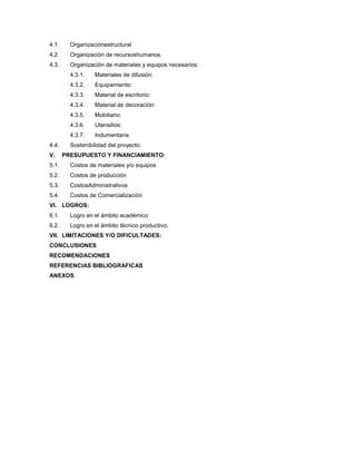 4.1. Organizaciónestructural
4.2. Organización de recursoshumanos.
4.3. Organización de materiales y equipos necesarios:
4.3.1. Materiales de difusión:
4.3.2. Equipamiento:
4.3.3. Material de escritorio:
4.3.4. Material de decoración:
4.3.5. Mobiliario:
4.3.6. Utensilios:
4.3.7. Indumentaria
4.4. Sostenibilidad del proyecto.
V. PRESUPUESTO Y FINANCIAMIENTO:
5.1. Costos de materiales y/o equipos
5.2. Costos de producción
5.3. CostosAdministrativos
5.4. Costos de Comercialización
VI. LOGROS:
6.1. Logro en el ámbito académico
6.2. Logro en el ámbito técnico productivo.
VII. LIMITACIONES Y/O DIFICULTADES:
CONCLUSIONES
RECOMENDACIONES
REFERENCIAS BIBLIOGRAFICAS
ANEXOS
 