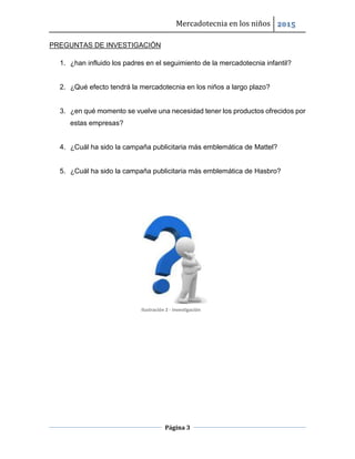 Mercadotecnia en los niños 2015
Página 3
PREGUNTAS DE INVESTIGACIÓN
1. ¿han influido los padres en el seguimiento de la mercadotecnia infantil?
2. ¿Qué efecto tendrá la mercadotecnia en los niños a largo plazo?
3. ¿en qué momento se vuelve una necesidad tener los productos ofrecidos por
estas empresas?
4. ¿Cuál ha sido la campaña publicitaria más emblemática de Mattel?
5. ¿Cuál ha sido la campaña publicitaria más emblemática de Hasbro?
Ilustración 2 - Investigación
 