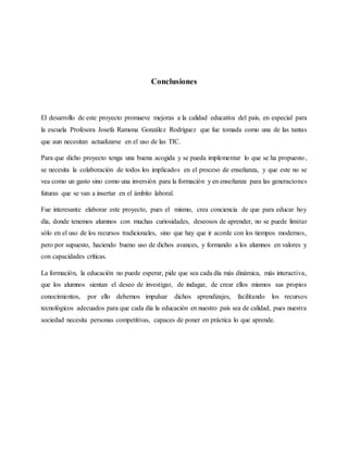 Conclusiones
El desarrollo de este proyecto promueve mejoras a la calidad educativa del país, en especial para
la escuela ...