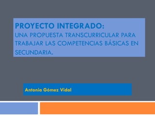 PROYECTO INTEGRADO:  UNA PROPUESTA TRANSCURRICULAR PARA TRABAJAR LAS COMPETENCIAS BÁSICAS EN SECUNDARIA . Antonia Gómez Vidal 
