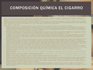 C o n e l f i n d e h a c e r m á s a t r a c t i v a l a " e x p e r i e n c i a " d e l f u m a d o r a s í c o m o p a r a i n t e n s i f i c a r s u s a b o r , l o s f a b r i c a n t e s d e c i g a r r i l l o s a ñ a d e n a l o s
m i s m o s u n g r a n n ú m e r o d e a d i t i v o s , s e g ú n l a U n i ó n E u r o p e a , u n o s s e i s c i e n t o s . A l f u m a r , e l c i g a r r i l l o d e s p r e n d e u n o s c u a t r o m i l c o m p o n e n t e s
q u í m i c o s , e n t r e l o s c u a l e s , u n o s c u a r e n t a p u e d e n p r o v o c a r c á n c e r .
M u c h o s d e l o s a d i t i v o s , c o m o e l c h o c o l a t e , p a r e c e n i n o f e n s i v o s , p e r o s u f u n c i ó n e n e l c i g a r r i l l o c o n s i s t e e n m a n t e n e r " e n g a n c h a d o " a l f u m a d o r
h a c i é n d o l e l a e x p e r i e n c i a d e f u m a r l o m á s p l a c e n t e r a p o s i b l e . L o s i n g r e d i e n t e s s e a ñ a d e n p a r a e n m a s c a r a r e l o l o r e i n c l u s o l a v i s i b i l i d a d d e l
h u m o p r o c e d e n t e d e l c i g a r r i l l o , s o b r e t o d o , c o n e l f i n d e m i n i m i z a r l a s m o l e s t i a s a l o s n o - f u m a d o r e s . D e s a f o r t u n a d a m e n t e , d i c h o s i n g r e d i e n t e s
h a c e n m á s d i f í c i l a l o s c i t a d o s n o - f u m a d o r e s v e r y , p o r t a n t o , e v i t a r e l h u m o d e l o s c i g a r r i l l o s .
¿ Q u é c o n t i e n e u n c i g a r r i l l o ?
A c o n t i n u a c i ó n p r e s e n t a m o s u n a l i s t a d e a l g u n o s d e l o s i n g r e d i e n t e s q u e s e p u e d e n e n c o n t r a r e n u n c i g a r r i l l o e s t á n d a r :
 N i c o t i n a : s e d e p o s i t a e n l o s p u l m o n e s d e l f u m a d o r e n f o r m a d e u n a p o t e n t e m e z c l a d e p a r t í c u l a s y g a s e s . E s r á p i d a m e n t e a b s o r b i d a e n l a
s a n g r e y l l e g a a l c e r e b r o a p r o x i m a d a m e n t e e n 1 0 s e g u n d o s . E s e n e s t e p u n t o e n e l q u e l o s r e c e p t o r e s c e r e b r a l e s p r o d u c e n l a s u s t a n c i a
q u í m i c a d e n o m i n a d a d o p a m i n a . E l c e r e b r o s e h a b i t ú a r á p i d a m e n t e a r e c i b i r d o s i s r e g u l a r e s d e n i c o t i n a y a s u f r i r s í n t o m a s d e a b s t i n e n c i a
c u a n d o d i c h o s u m i n i s t r o s e i n t e r r u m p e . P o r o t r o l a d o , l a n i c o t i n a e s t i m u l a e l s i s t e m a n e r v i o s o c e n t r a l , i n c r e m e n t a n d o e l r i t m o c a r d í a c o y
l a p r e s i ó n a r t e r i a l , l o q u e p r o d u c e u n m a y o r c o n s u m o d e o x í g e n o .
 M o n ó x i d o d e c a r b o n o : t o d o h u m o d e c i g a r r i l l o s c o n t i e n e m o n ó x i d o d e c a r b o n o , e l m i s m o g a s v e n e n o s o e x p u l s a d o p o r l o s t u b o s d e e s c a p e y
l a s f u g a s d e g a s . D i c h o g a s , a l m e z c l a r s e c o n l a h e m o g l o b i n a d e l a s a n g r e , o b s t a c u l i z a e l t r a n s p o r t e d e o x í g e n o p o r e l o r g a n i s m o . E n l o s
f u m a d o r e s e m p e d e r n i d o s , l a c a p a c i d a d d e t r a n s p o r t e d e o x í g e n o e n l a s a n g r e s e v e r e d u c i d a h a s t a e n u n 1 5 % .
 A l q u i t r á n : e s u n t é r m i n o c o l e c t i v o q u e s e u t i l i z a p a r a m i l e s d e s u s t a n c i a s q u í m i c a s q u e s e d e s p r e n d e n e n e l h u m o d e l c i g a r r i l l o . A s i m i s m o ,
e l a l q u i t r á n e s l a s u s t a n c i a a m a r i l l e n t a y p e g a j o s a q u e m a n c h a l o s d i e n t e s y d e d o s d e l o s f u m a d o r e s , d e p o s i t á n d o s e a s i m i s m o e n l o s
p u l m o n e s . F u m a r e n t r e 2 0 y 6 0 c i g a r r i l l o s d i a r i o s , y a s e a n n o r m a l e s o b a j o s e n a l q u i t r á n , p r o v o c a u n a a c u m u l a c i ó n a n u a l d e a l q u i t r á n e n
l o s p u l m o n e s c e r c a n a a l o s 5 0 0 g r a m o s . D i c h a s u s t a n c i a e s l a r e s p o n s a b l e d e l a m a y o r í a d e l a s l e s i o n e s p u l m o n a r e s p r o v o c a d a s p o r e l
t a b a c o a l o s f u m a d o r e s .
 G a s c i a n h í d r i c o : e l h u m o v i s i b l e e s t a n s ó l o e l 5 - 8 % d e l t o t a l d e l o q u e s e p r o d u c e a l c o n s u m i r c i g a r r i l l o s . E l r e s t o e s t á c o m p u e s t o d e g a s e s
i n v i s i b l e s , e n t r e l o s q u e s e i n c l u y e e l g a s c i a n h í d r i c o . E s t e g a s v e n e n o s o t a m b i é n r e d u c e l a c a p a c i d a d d e l o r g a n i s m o p a r a t r a n s p o r t a r
o x í g e n o . O t r o d e l o s g a s e s i n v i s i b l e s , l a n i t r o s a m i n a , d a ñ a l a s c é l u l a s d e l o s t e j i d o s y p u e d e p r o d u c i r t u m o r e s m a l i g n o s . E l h u m o d e l o s
c i g a r r i l l o s t a m b i é n c o n t i e n e s u s t a n c i a s q u e p u e d e n p r o d u c i r m u t a c i o n e s g e n é t i c a s q u e s e h a n r e l a c i o n a d o c o n e l c á n c e r d e p u l m ó n . A m o n i o :
s e u t i l i z a p a r a c r i s t a l i z a r l a n i c o t i n a , u n p r o c e s o s i m i l a r a l q u e s e h a c e p a r a c o n v e r t i r e l p o l v o d e c o c a í n a e n c r a c k . E l a m o n i o a c e l e r a l a
d i s p e r s i ó n d e l a n i c o t i n a c r i s t a l i z a d a a l a u m e n t a r e l p H ( l a a l c a l i n i d a d ) d e l h u m o d e l t a b a c o , l o q u e m o d i f i c a l a c o m p o s i c i ó n q u í m i c a d e l a
n i c o t i n a c o n e l f i n d e q u e s e a m á s r á p i d a m e n t e a b s o r b i d a p o r e l o r g a n i s m o . E l o b j e t i v o e s p o t e n c i a r e l e f e c t o d e l a n i c o t i n a .
 A z ú c a r : e s e l a d i t i v o m á s c o m ú n d e l t a b a c o . r e p r e s e n t a n d o e n t o r n o a l 3 % d e l p e s o t o t a l d e u n c i g a r r i l l o . C u a n d o s e e n c i e n d e u n c i g a r r i l l o ,
l o s a z ú c a r e s e m p i e z a n a a r d e r y p r o d u c e n u n a s u s t a n c i a q u í m i c a d e n o m i n a d a a c e t a l d e h í d o , q u e r e f u e r z a e l e f e c t o a d i c t i v o d e l a n i c o t i n a .
 C a c a o : c o n t i e n e u n a s u s t a n c i a q u í m i c a l l a m a d a t e o b r o m i n a , q u e p o t e n c i a l a d i l a t a c i ó n d e l a s v í a s r e s p i r a t o r i a s . E s t e e f e c t o b r o n c o d i l a t a d o r
h a c e q u e e l f u m a d o r r e s p i r e c o n m a y o r p r o f u n d i d a d d e m a n e r a q u e l a s c a l a d a s c o n t e n g a n m a y o r c a n t i d a d d e h u m o y n i c o t i n a .
 P i r i d i n a : a c t ú a c o m o u n d e p r e s o r d e l s i s t e m a n e r v i o s o c e n t r a l . F u n c i o n a a l i g u a l q u e l a n i c o t i n a c o n e l f i n d e p o t e n c i a r l o s e f e c t o s
a d i c t i v o s d e f u m a r .
 C h o c o l a t e y m i e l : a r o m a t i z a n t e s q u e a y u d a n a d i s i m u l a r e l a m a r g o r d e l a n i c o t i n a . E l s a b o r d u l c e h a c e q u e e l c i g a r r i l l o s e a m á s a g r a d a b l e
p a r a e l f u m a d o r .
 M e n t a : E l m e n t o l a d o r m e c e l a g a r g a n t a d e m a n e r a q u e e l f u m a d o r n o p u e d a s e n t i r e l e f e c t o a b r a s i v o d e l h u m o . D e e s t e m o d o , l a r e a c c i ó n
n a t u r a l d e l c u e r p o a n t e u n a s u s t a n c i a i r r i t a n t e q u e d a a n u l a d a .
 R e g a l i z : a l i g u a l q u e e l c h o c o l a t e y l a m i e l , e l r e g a l i z e s u n o d e l o s a r o m a t i z a n t e s m á s e f e c t i v o s e n l o s c i g a r r i l l o s . T a m b i é n d i l a t a l a s v í a s
r e s p i r a t o r i a s , a y u d a n d o a l f u m a d o r a a s p i r a r m a y o r c a n t i d a d d e h u m o e n u n a s o l a c a l a d a .
 R e l l e n o : l o s c i g a r r i l l o s c o n t i e n e n m i n ú s c u l o s t r o z o s d e h o j a d e t a b a c o , p e r o l a m a y o r í a d e l r e l l e n o p r o v i e n e d e l o s t a l l o s y o t r o s d e s e c h o s
d e l a h o j a . D i c h o s r e l l e n o s , c o m o h e m o s v i s t o , s o n m e z c l a d o s c o n a g u a , a r o m a t i z a n t e s y o t r o s a d i t i v o s . A l g u n a s m a r c a s t i e n e n m á s r e l l e n o
q u e o t r a s s i e n d o e l c i g a r r i l l o m e n o s d e n s o c u a n t o m á s r e l l e n o c o n t i e n e ( e n e s t o s c a s o s e s m e n o r l a c a n t i d a d d e n i c o t i n a d e s p r e n d i d a ) .
 P a p e l : e l t i p o d e p a p e l u s a d o c o m o c i l i n d r o d e l c i g a r r i l l o t i e n e e f e c t o s e n l a f u e r z a d e l m i s m o . C u a n t o m á s p o r o s o e s e l p a p e l , m á s a i r e
p e r m i t e p a s a r p a r a l a c o m b u s t i ó n d e l c i g a r r i l l o , l o q u e d i l u y e e n m a y o r m e d i d a e l h u m o . E s t e h e c h o t a m b i é n i n f l u y e e n l a d i s m i n u c i ó n d e
l a s c a n t i d a d e s d e a l q u i t r á n y n i c o t i n a q u e s o n i n h a l a d a s .
 F i l t r o s : l o s f i l t r o s , h e c h o s d e a c e t a t o d e c e l u l o s a , r e t i e n e n p a r t e d e l a l q u i t r á n y d e l h u m o a n t e s d e q u e é s t o s l l e g u e n a l o s p u l m o n e s d e l
f u m a d o r . A s i m i s m o , t a m b i é n e n f r í a n e l h u m o y l o h a c e n m á s f á c i l m e n t e i n h a l a b l e . L o s c i g a r r i l l o s c o n f i l t r o y b a j o s e n a l q u i t r á n ( c o n
a g u j e r o s d e v e n t i l a c i ó n e n l o s l a t e r a l e s d e l o s f i l t r o s ) f u e r o n d e s a r r o l l a d o s p o r l a i n d u s t r i a t a b a q u e r a c o n e l o b j e t i v o d e p r o t e g e r l a s a l u d
d e l o s f u m a d o r e s .
COMPOSICIÓN QUÍMICA EL CIGARRO
 