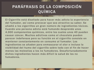 El Cigarrillo está diseñado para hacer más adicta la experiencia
del fumador, así como provocar que sea atractivo su sabor. Se
añadió a los cigarrillos un gran número de ingredientes tóxicos.
Cuando una persona adicta está fumando desprende unos
4,000 componentes químicos, entre los cuales unos 40 pueden
causar cáncer. Muchos adictivos como el chocolate pueden
parecer indefensos pero su función en el cigarrillo consiste en
mantener constantemente en consumo al fumador. Los
ingredientes se añaden para enmascarar el olor e incluso la
visibilidad del humo del cigarrillo sobre todo con el fin de hacer
menos las molestias a los no fumadores. Desafortunadamente
dichos ingredientes hacen más difícil la salud de los no
fumadores.
PARÁFRASIS DE LA COMPOSICIÓN
QUÍMICA
 