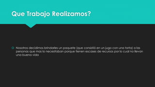 Que Trabajo Realizamos?
 Nosotros decidimos brindarles un paquete (que consistió en un jugo con una torta) a las
personas que mas lo necesitaban porque tienen escases de recursos por lo cual no llevan
una buena vida
 