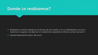 Donde Lo realizamos?
 Realizamos nuestro trabajo en el zócalo de San Martin y en sus alrededores ya que si
fuéramos a lugares mas lejanos no hubiéramos repartido el mismo numero de lunch
 Aproximadamente fueron 40 Lunch
 