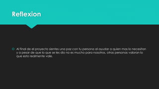 Reflexion
 Al final de el proyecto sientes una paz con tu persona al ayudar a quien mas lo necesitan
y a pesar de que lo que se les dio no es mucho para nosotros, otras personas valoran lo
que esto realmente vale.
 