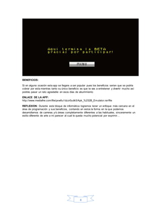 8
BENEFICIOS:
Si en alguna ocasión esta app se llegara a ser popular pues los beneficios serian que se podría
cobrar por esta mientras tanto su único beneficio es que te vas a entretener y divertir mucho así
podrás pasar un rato agradable en esos días de aburrimiento
ENLACE DE LA APP:
http://www.mediafire.com/file/pxw8u1dzzr0udk5/Apk_%252B_Emulator.rar/file
REFLEXION: Durante este bloque de informática logramos tener un enfoque más cercano en el
área de programación y sus beneficios, contando en estos la forma en la que podemos
desarrollarnos de carreras y/o áreas completamente diferentes a las habituales, sinceramente un
estilo diferente de arte a mi parecer al cual le queda mucho potencial por exprimir…
 