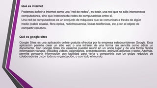 Qué es internet
Podemos definir a Internet como una "red de redes", es decir, una red que no sólo interconecta
computadoras, sino que interconecta redes de computadoras entre sí.
Una red de computadoras es un conjunto de máquinas que se comunican a través de algún
medio (cable coaxial, fibra óptica, radiofrecuencia, líneas telefónicas, etc.) con el objeto de
compartir recursos.
Qué es google sites
Google Sites es una aplicación online gratuita ofrecida por la empresa estadounidense Google. Esta
aplicación permite crear un sitio web o una intranet de una forma tan sencilla como editar un
documento. Con Google Sites los usuarios pueden reunir en un único lugar y de una forma rápida
información variada, incluidos vídeos, calendarios, presentaciones, archivos adjuntos y texto. Además,
permite compartir información con facilidad para verla y compartirla con un grupo reducido de
colaboradores o con toda su organización, o con todo el mundo.
 