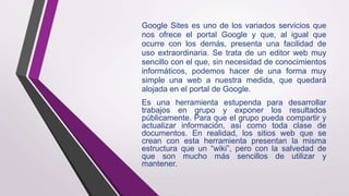 Google Sites es uno de los variados servicios que
nos ofrece el portal Google y que, al igual que
ocurre con los demás, presenta una facilidad de
uso extraordinaria. Se trata de un editor web muy
sencillo con el que, sin necesidad de conocimientos
informáticos, podemos hacer de una forma muy
simple una web a nuestra medida, que quedará
alojada en el portal de Google.
Es una herramienta estupenda para desarrollar
trabajos en grupo y exponer los resultados
públicamente. Para que el grupo pueda compartir y
actualizar información, así como toda clase de
documentos. En realidad, los sitios web que se
crean con esta herramienta presentan la misma
estructura que un “wiki”, pero con la salvedad de
que son mucho más sencillos de utilizar y
mantener.
 