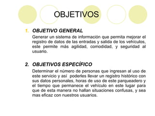 OBJETIVOS   OBJETIVO GENERAL Generar un sistema de información que permita mejorar el registro de datos de las entradas y salida de los vehículos, este permite más agilidad, comodidad, y seguridad al usuario. 2.  OBJETIVOS ESPECÍFICO   Determinar el número de personas que ingresan al uso de este servicio y así  poderles llevar un registro histórico con sus datos personales, horas de uso de este parqueadero y el tiempo que permanece el vehículo en este lugar para que de esta manera no hallan situaciones confusas, y sea mas eficaz con nuestros usuarios. 