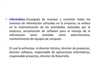 Informática:   Encargada de manejar y controlar todos los sistemas de información utilizados en la empresa; se enfoca en la sistematización de las actividades realizadas por la empresa, actualización de software para el manejo de la información tanto contable como administrativa, mantenimiento de equipos de computo.  El cual la enfrentan  el director técnico, director de proyectos, director software, responsable de aplicaciones informáticas, responsable proyectos, director de Desarrollo. 