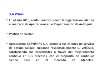 9.6  Visión En el año 2010, continuaremos siendo la organización líder en el mercado de Aparcaderos en el Departamento de Antioquia. Política de calidad Aparcaderos SERVIPARK S.A. brinda a sus clientes un servicio de óptima calidad, cuidando responsablemente su vehículo, satisfaciendo sus necesidades a través del mejoramiento continúo en sus procesos, con el propósito de continuar siendo líder en el mercado de Medellín. 