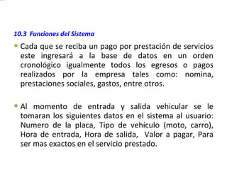 10.3  Funciones del Sistema  Cada que se reciba un pago por prestación de servicios este ingresará a la base de datos en un orden cronológico igualmente todos los egresos o pagos realizados por la empresa tales como: nomina, prestaciones sociales, gastos, entre otros. Al momento de entrada y salida vehicular se le tomaran los siguientes datos en el sistema al usuario: Numero de la placa, Tipo de vehículo (moto, carro), Hora de entrada, Hora de salida,  Valor a pagar, Para ser mas exactos en el servicio prestado. 