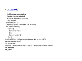 ALGORITMO            Publico clase parqueadero       Publico estático principal        Entero p,  cantca=0,  cantm=0       Carácter sw=´S´     Mientras(sw=='S')      Imprima(Digite 1: si es carro; 2; si es moto)     P=Leer.datoEntero()         Si (p==1)             Cantca= cantca+1             Sino             Cantm= cantm+1         Fin_si Imprima ("Digite  S  si hay más vehículos o   N  si no hay más") sw=Leer.datoCaracter() FIN_MIENTRAS Imprima("Cantidad de carros=", cantca, "Cantidad de motos=", cantm) Fin_metodo Fin_clase 