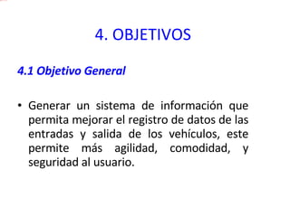 4. OBJETIVOS   4.1 Objetivo General Generar un sistema de información que permita mejorar el registro de datos de las entradas y salida de los vehículos, este permite más agilidad, comodidad, y seguridad al usuario. 