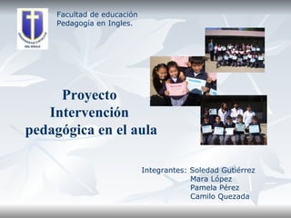 Facultad de educación Pedagogía en Ingles. Proyecto  Intervención  pedagógica en el aula Integrantes: Soledad Gutiérrez Mara López Pamela Pérez Camilo Quezada 